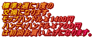 標準2週に1度の 交換になります。 モップハンドル￥1400円 ハンディハンドル￥７００円 は初回お買い上げになります。